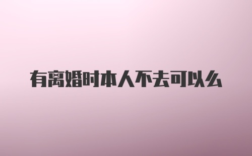 有离婚时本人不去可以么