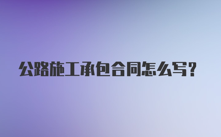 公路施工承包合同怎么写？