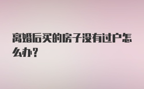 离婚后买的房子没有过户怎么办？