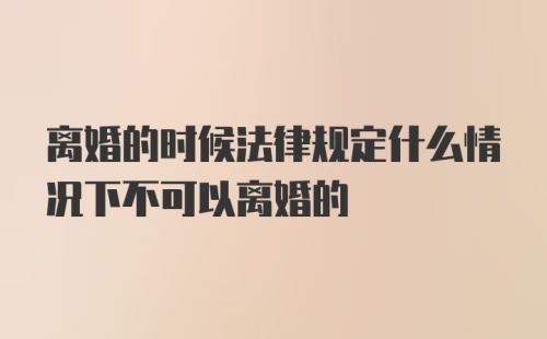 离婚的时候法律规定什么情况下不可以离婚的