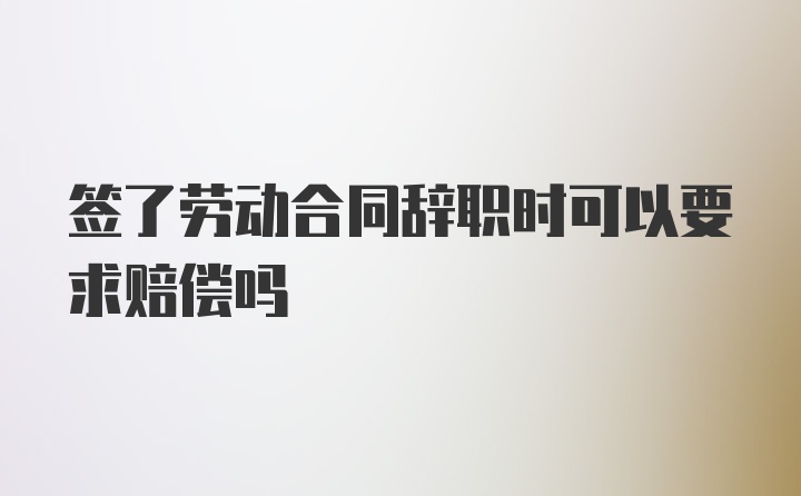 签了劳动合同辞职时可以要求赔偿吗