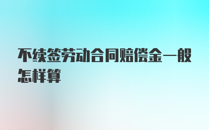 不续签劳动合同赔偿金一般怎样算