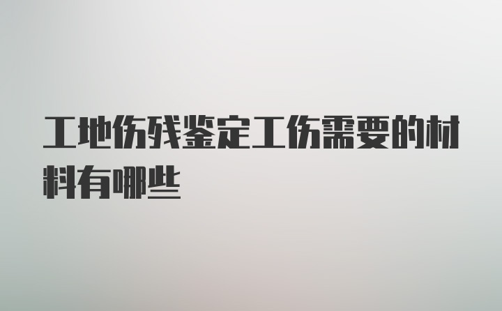 工地伤残鉴定工伤需要的材料有哪些