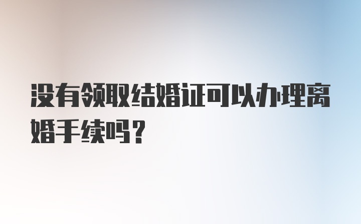 没有领取结婚证可以办理离婚手续吗？