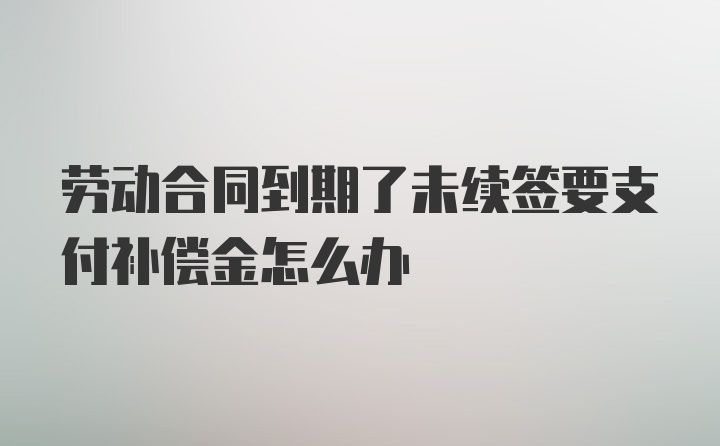 劳动合同到期了未续签要支付补偿金怎么办