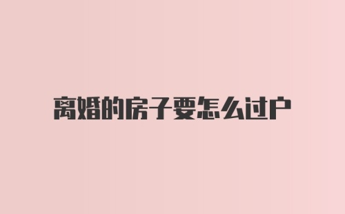 离婚的房子要怎么过户