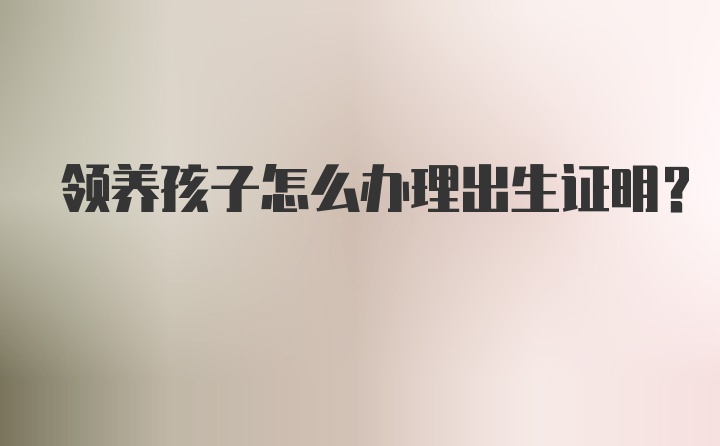 领养孩子怎么办理出生证明？