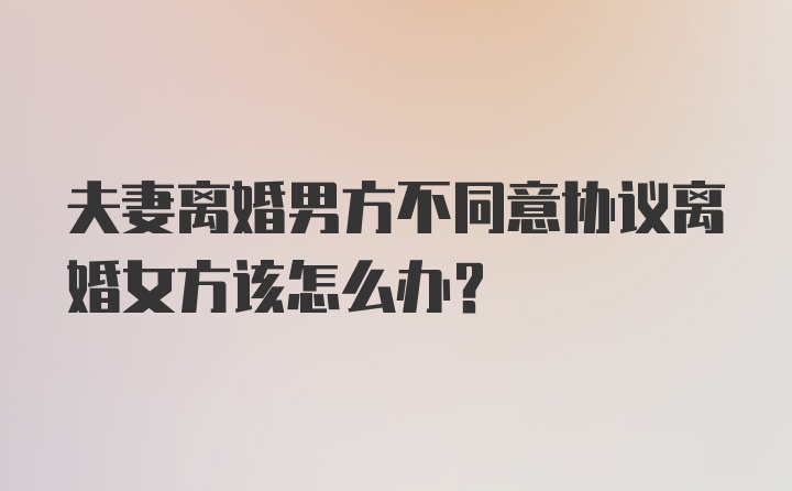 夫妻离婚男方不同意协议离婚女方该怎么办?