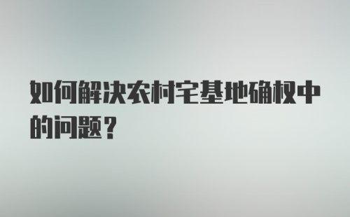 如何解决农村宅基地确权中的问题?