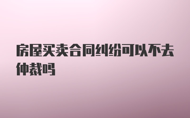 房屋买卖合同纠纷可以不去仲裁吗