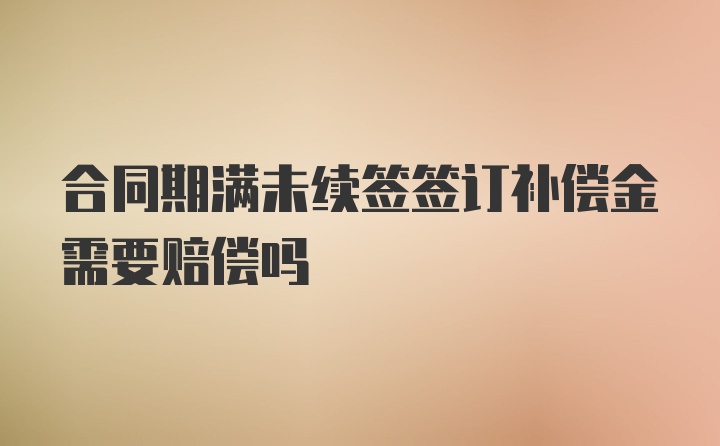 合同期满未续签签订补偿金需要赔偿吗