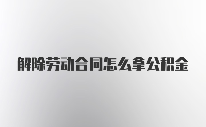 解除劳动合同怎么拿公积金