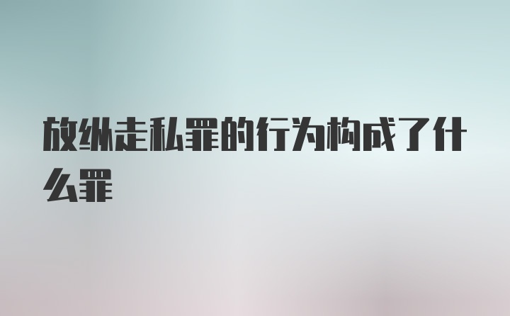 放纵走私罪的行为构成了什么罪