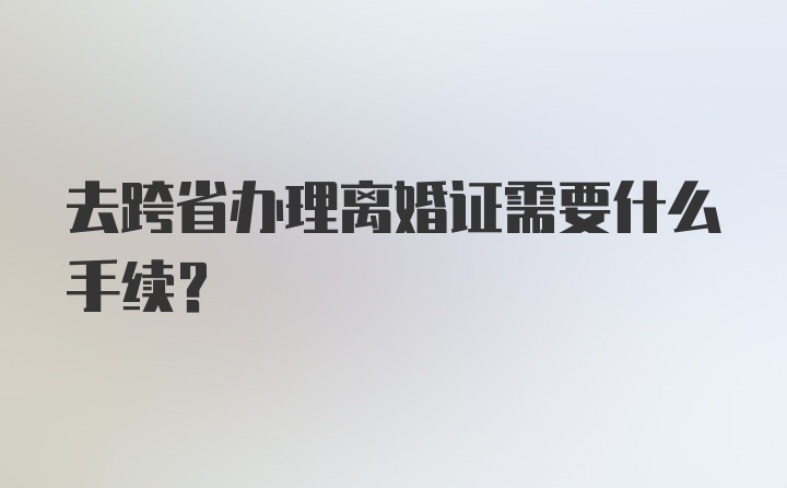 去跨省办理离婚证需要什么手续？