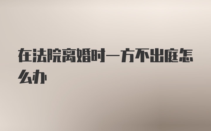 在法院离婚时一方不出庭怎么办