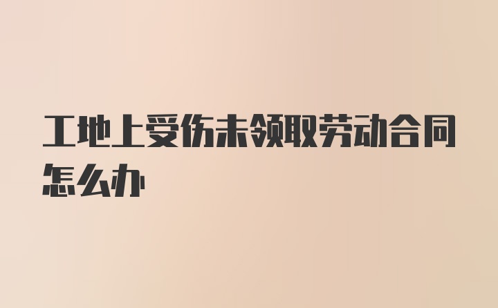 工地上受伤未领取劳动合同怎么办