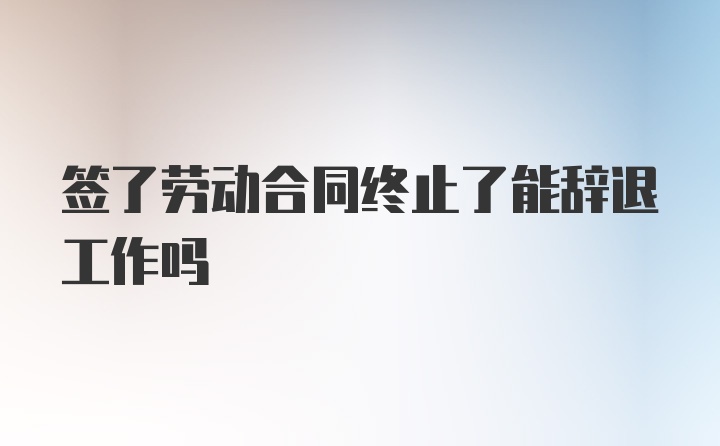 签了劳动合同终止了能辞退工作吗