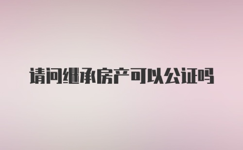 请问继承房产可以公证吗