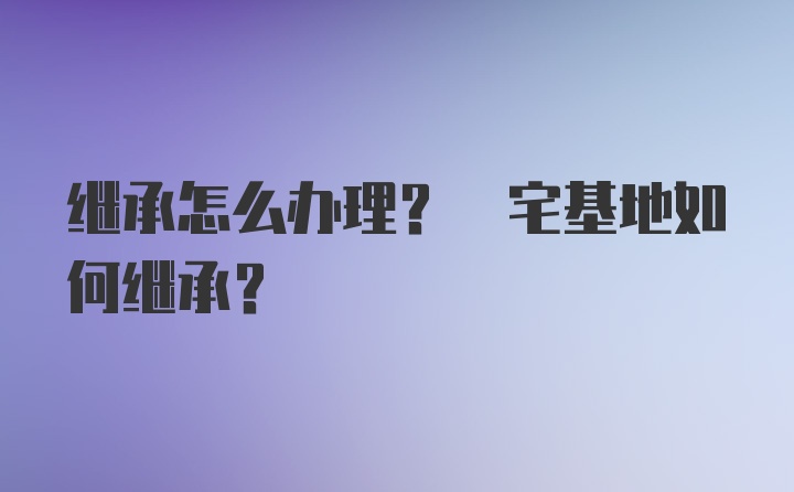 继承怎么办理? 宅基地如何继承?