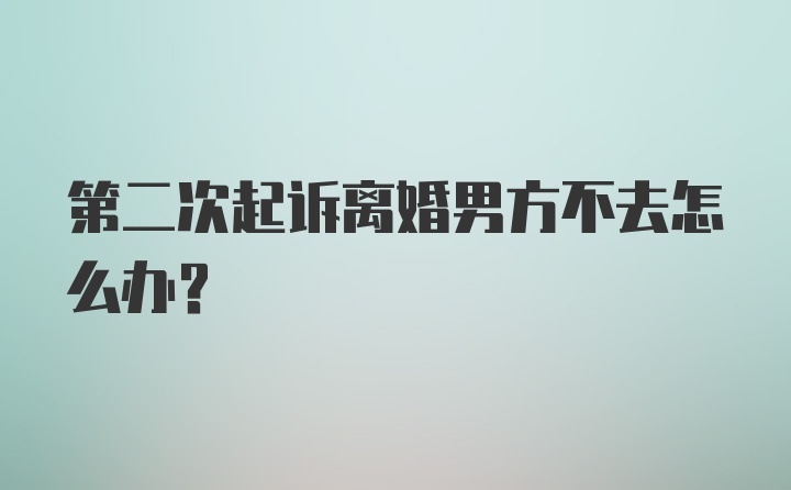 第二次起诉离婚男方不去怎么办？