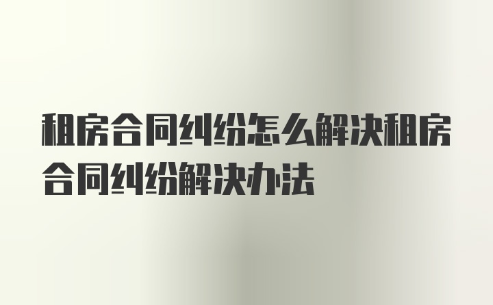 租房合同纠纷怎么解决租房合同纠纷解决办法