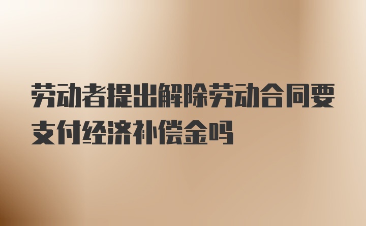 劳动者提出解除劳动合同要支付经济补偿金吗