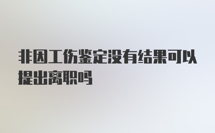 非因工伤鉴定没有结果可以提出离职吗