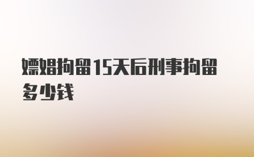 嫖娼拘留15天后刑事拘留多少钱