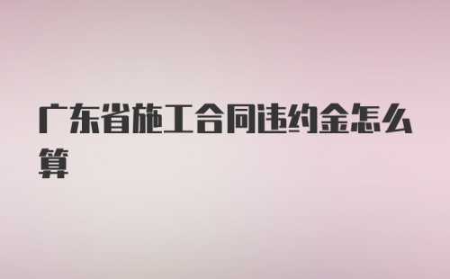 广东省施工合同违约金怎么算