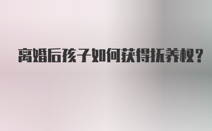 离婚后孩子如何获得抚养权？