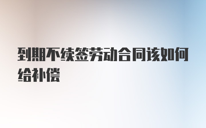 到期不续签劳动合同该如何给补偿