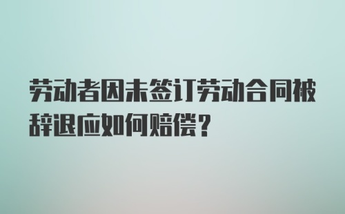 劳动者因未签订劳动合同被辞退应如何赔偿？