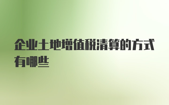 企业土地增值税清算的方式有哪些