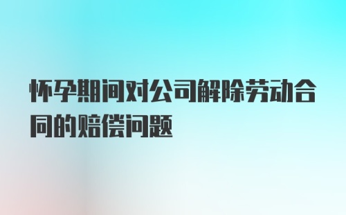 怀孕期间对公司解除劳动合同的赔偿问题