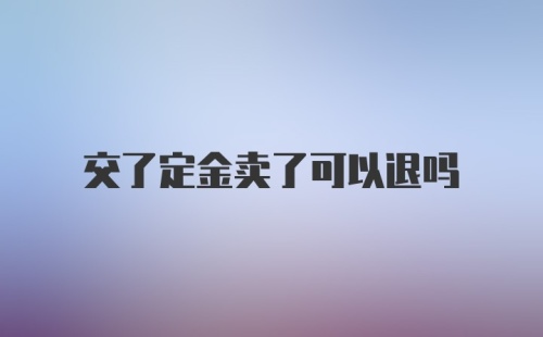 交了定金卖了可以退吗