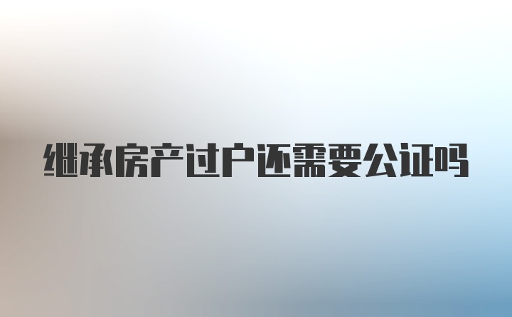 继承房产过户还需要公证吗