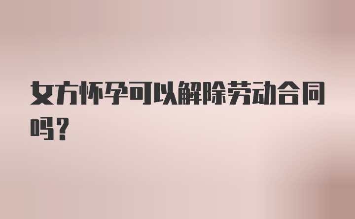 女方怀孕可以解除劳动合同吗？