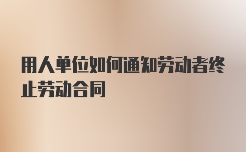 用人单位如何通知劳动者终止劳动合同