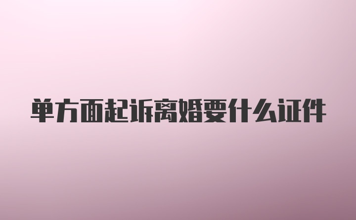 单方面起诉离婚要什么证件