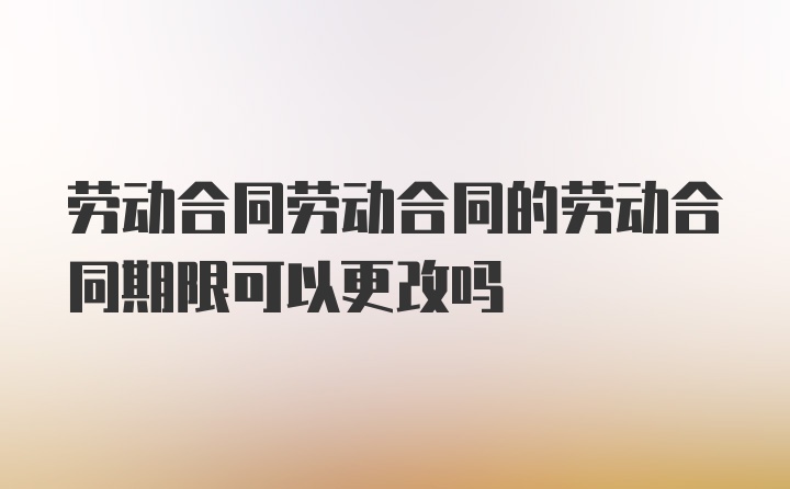 劳动合同劳动合同的劳动合同期限可以更改吗