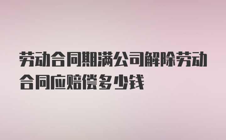 劳动合同期满公司解除劳动合同应赔偿多少钱