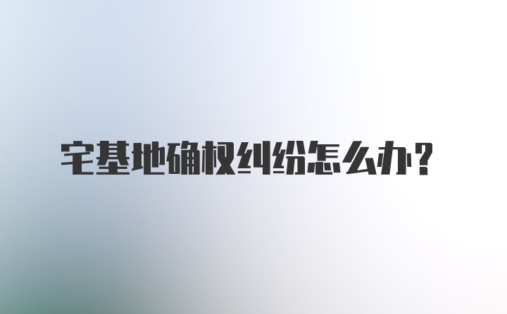 宅基地确权纠纷怎么办？