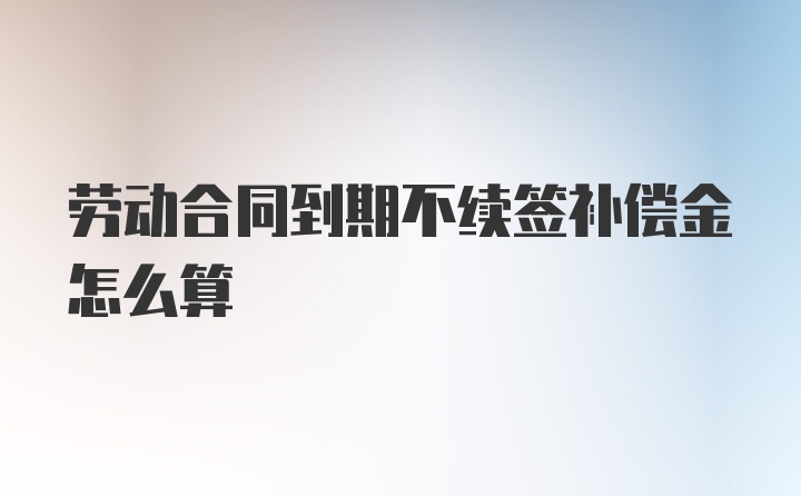 劳动合同到期不续签补偿金怎么算