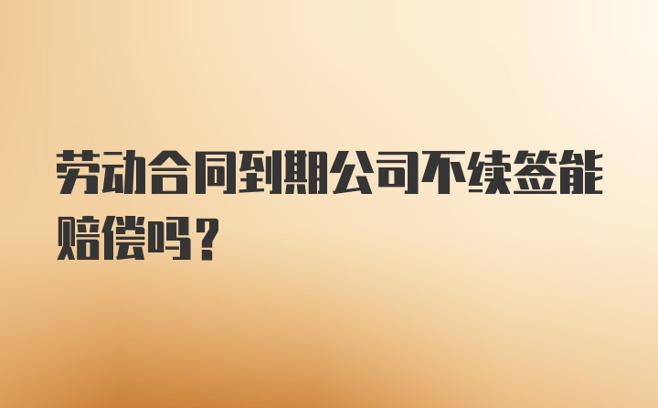 劳动合同到期公司不续签能赔偿吗?