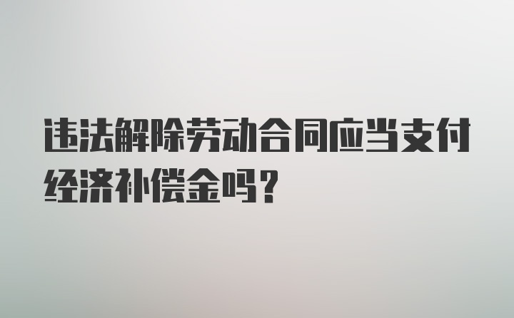 违法解除劳动合同应当支付经济补偿金吗？