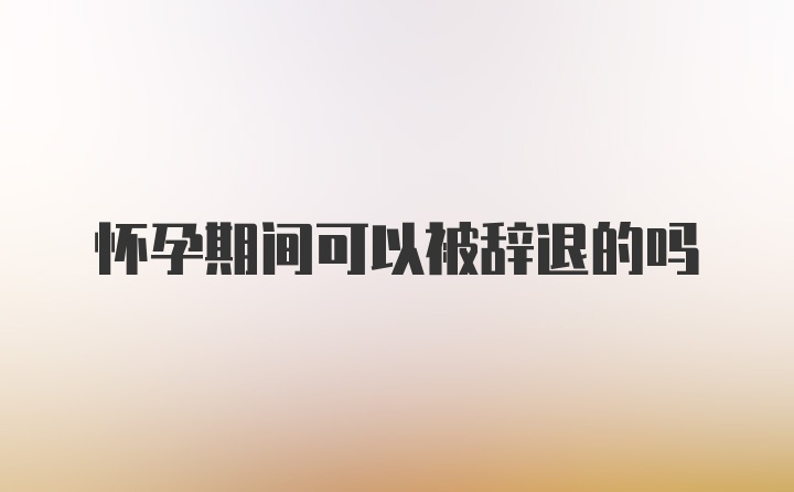 怀孕期间可以被辞退的吗