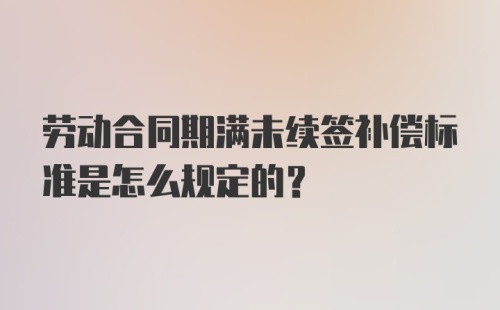 劳动合同期满未续签补偿标准是怎么规定的？