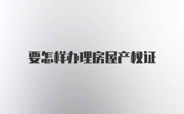 要怎样办理房屋产权证