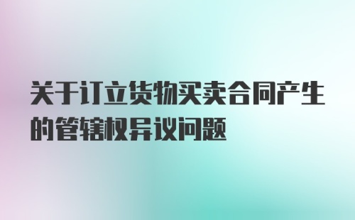 关于订立货物买卖合同产生的管辖权异议问题