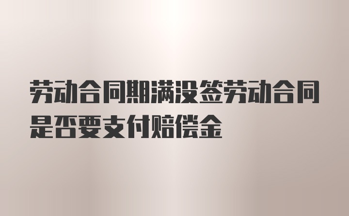 劳动合同期满没签劳动合同是否要支付赔偿金